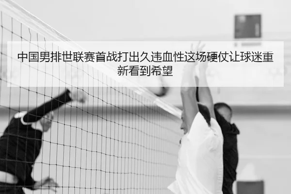 中国男排世联赛首战打出久违血性这场硬仗让球迷重新看到希望