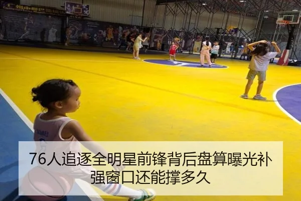 76人追逐全明星前锋背后盘算曝光补强窗口还能撑多久